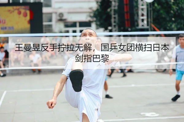 王曼昱反手拧拉无解，国乒女团横扫日本剑指巴黎